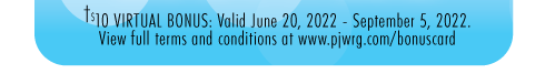 Legal disclaimer : $10 Bonus : Redemption period is June 20, 2022 - September 5, 2022.  Click here to visit pjwrg.com/bonuscard to read the full terms and conditions